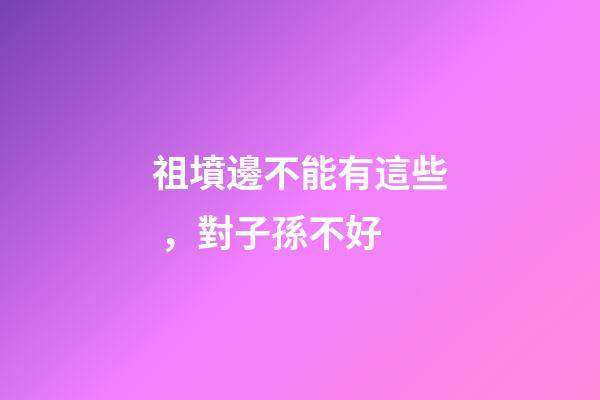 祖墳邊不能有這些，對子孫不好